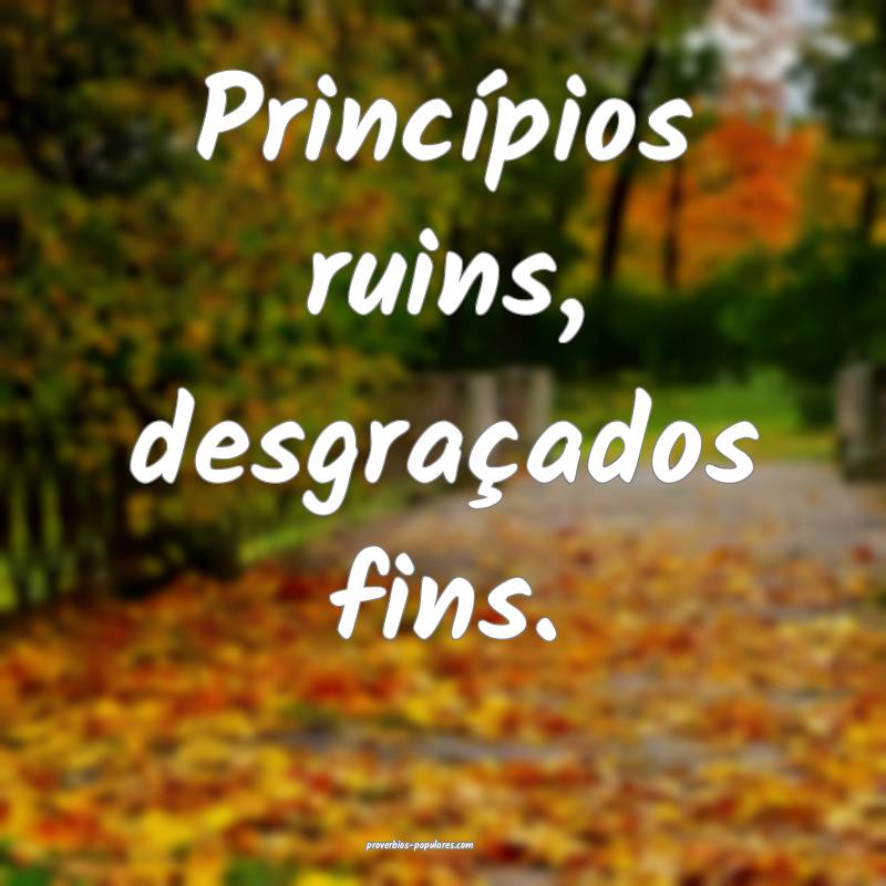 Princípios ruins, desgraçados fins.
...