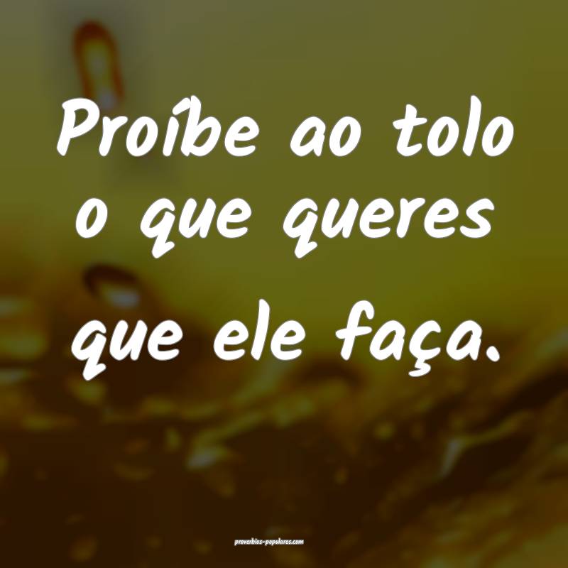 Proíbe ao tolo o que queres que ele faça.
...