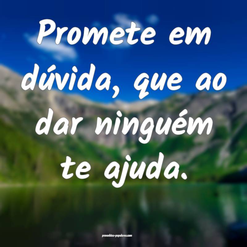 Promete em dúvida, que ao dar ninguém te ajuda.
 ...