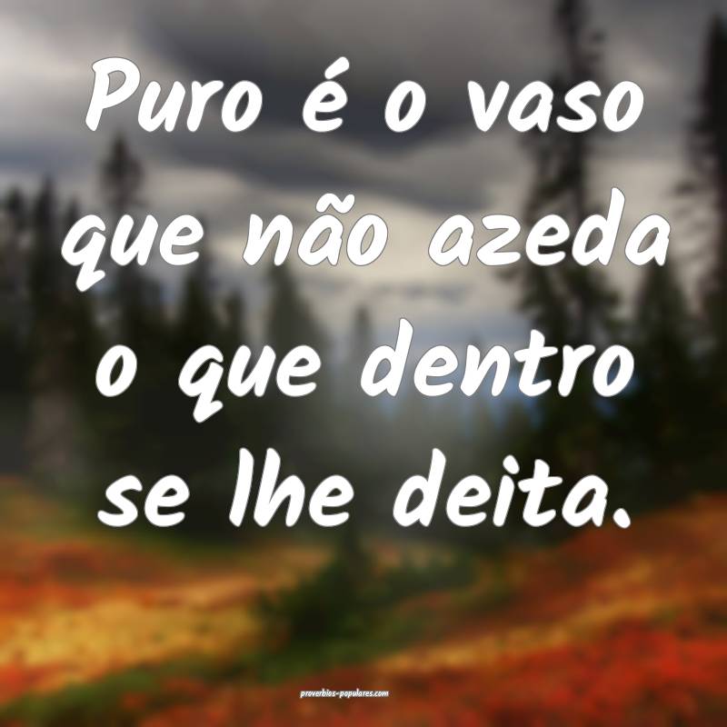 Puro é o vaso que não azeda o que dentro se lhe  ...