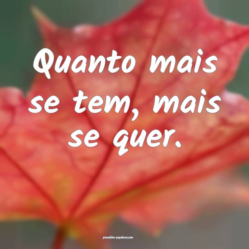 Quanto mais se tem, mais se quer.
 ...