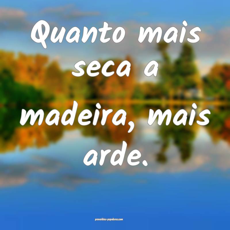 Quanto mais seca a madeira, mais arde.
...