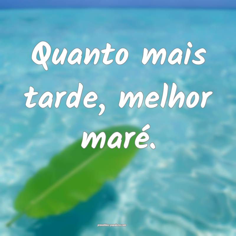 Quanto mais tarde, melhor maré.
...