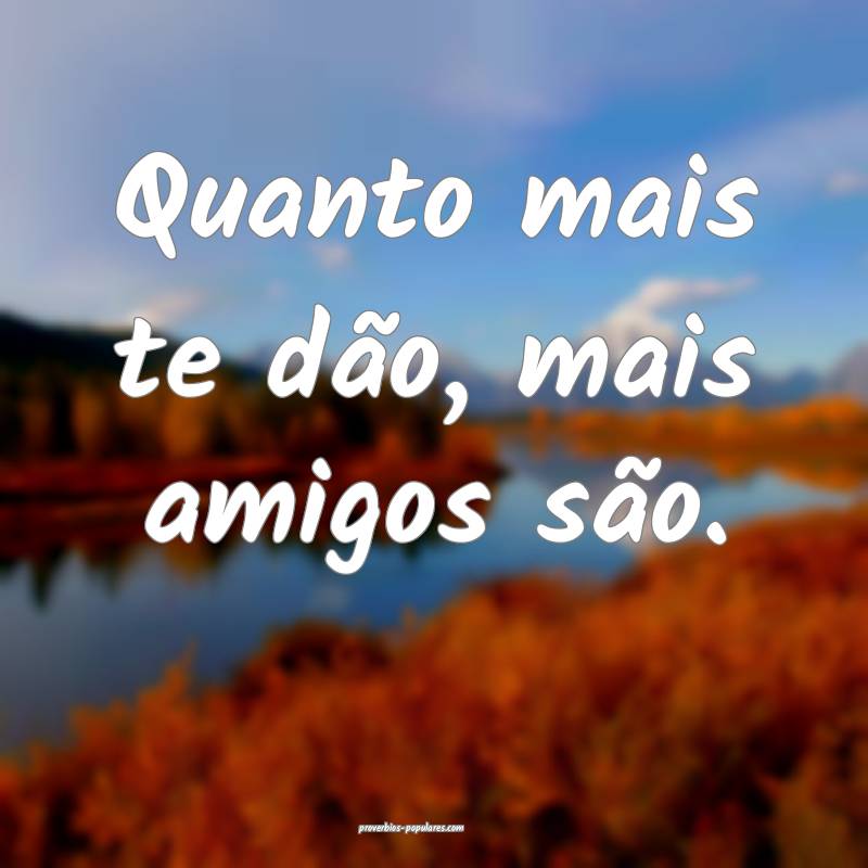 Quanto mais te dão, mais amigos são.
 ...