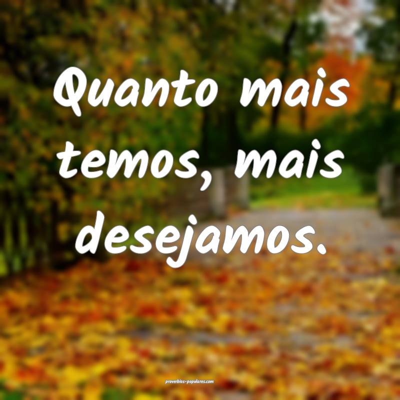 Quanto mais temos, mais desejamos.
...