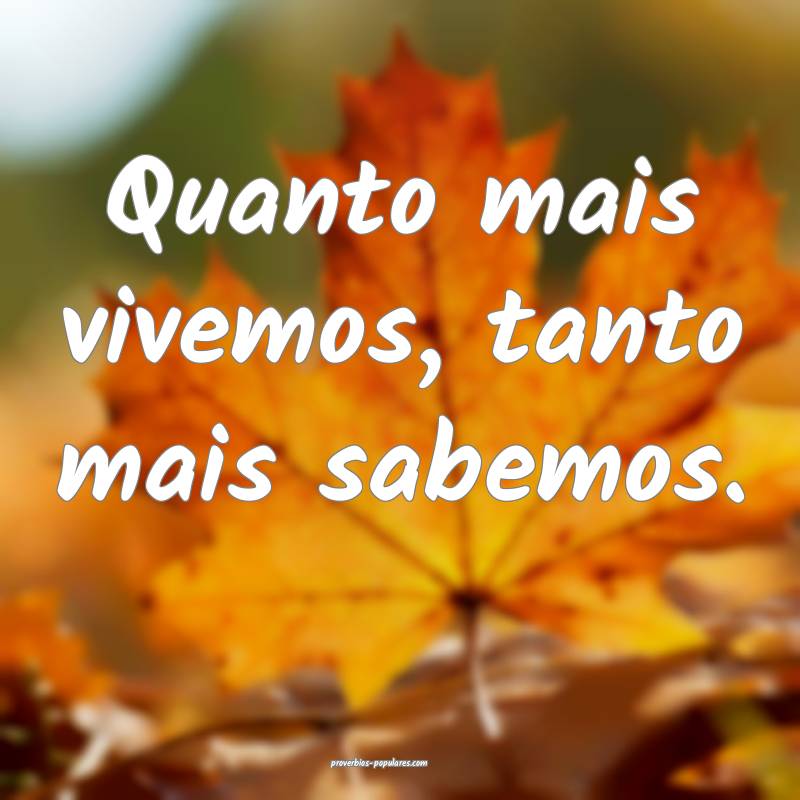 Quanto mais vivemos, tanto mais sabemos.
 ...
