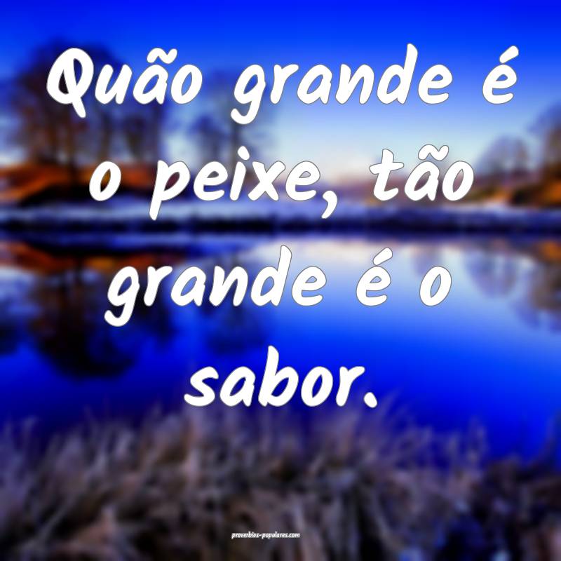 Quão grande é o peixe, tão grande é o sabor.
...