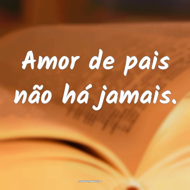 Amor de pais não há jamais.
...