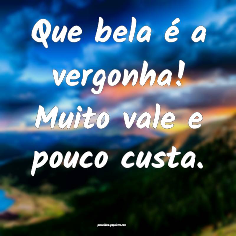 Que bela é a vergonha! Muito vale e pouco custa.
 ...