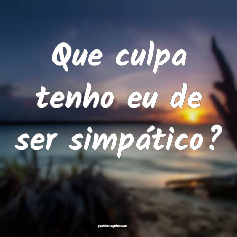 Que culpa tenho eu de ser simpático?
...