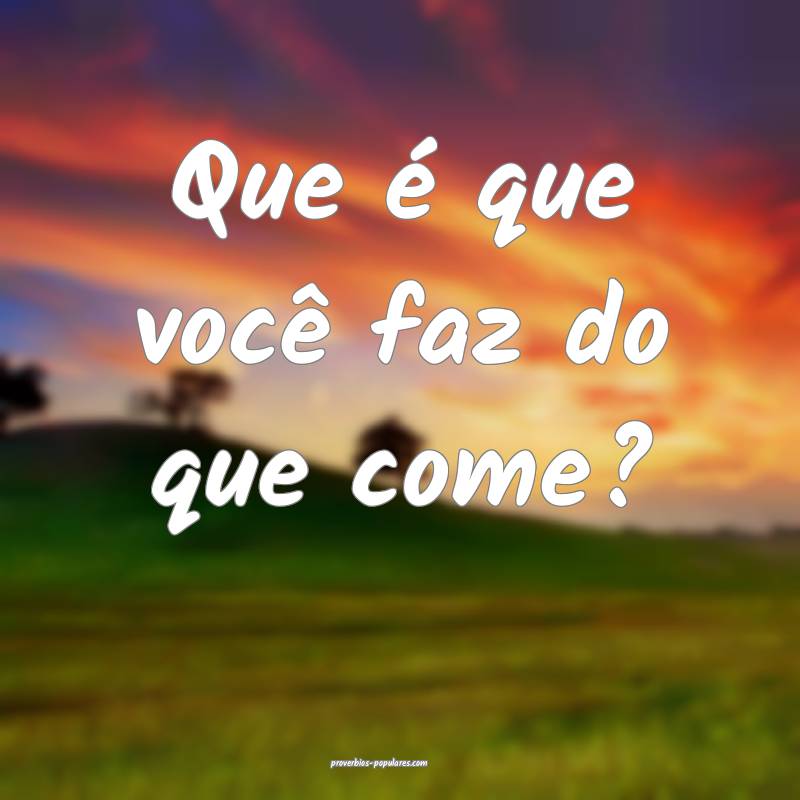 Que é que você faz do que come?
 ...