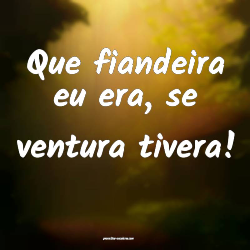 Que fiandeira eu era, se ventura tivera!
 ...