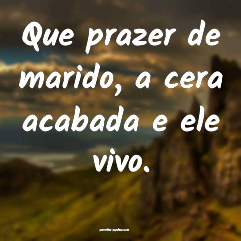 Que prazer de marido, a cera acabada e ele vivo.
 ...