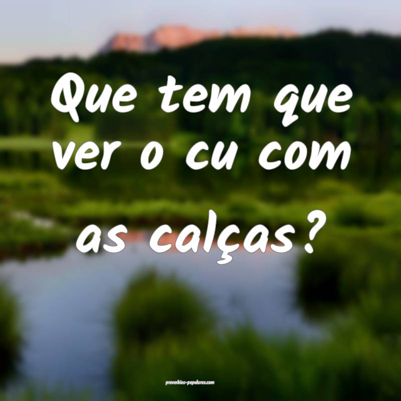 Que tem que ver o cu com as calças?
...