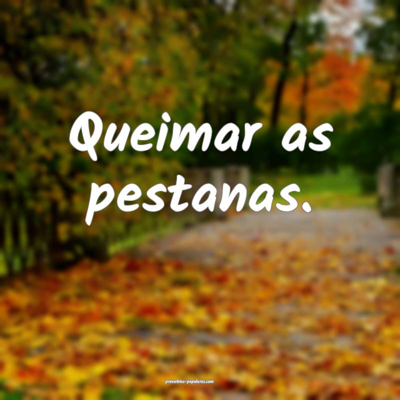 Queimar as pestanas.
...
