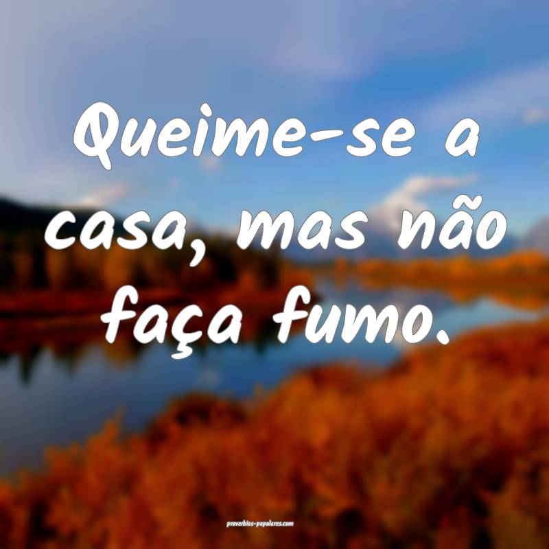 Queime-se a casa, mas não faça fumo.
...