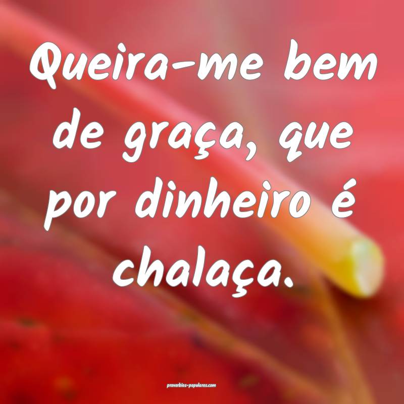 Queira-me bem de graça, que por dinheiro é chalaça.
...