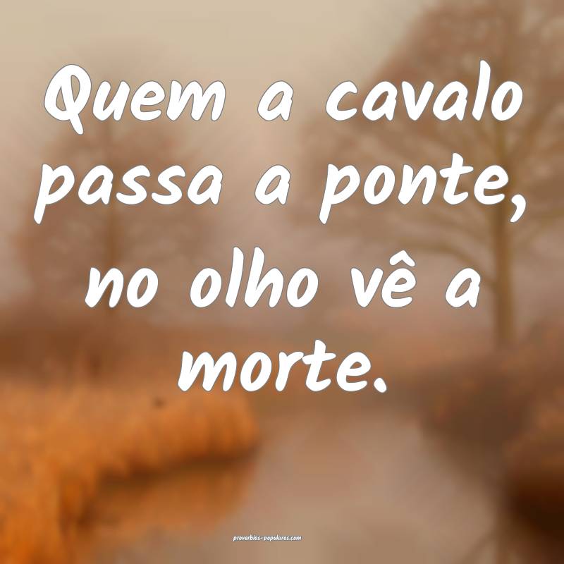 Quem a cavalo passa a ponte, no olho vê a morte.
...