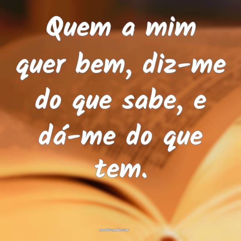 Quem a mim quer bem, diz-me do que sabe, e dá-me  ...