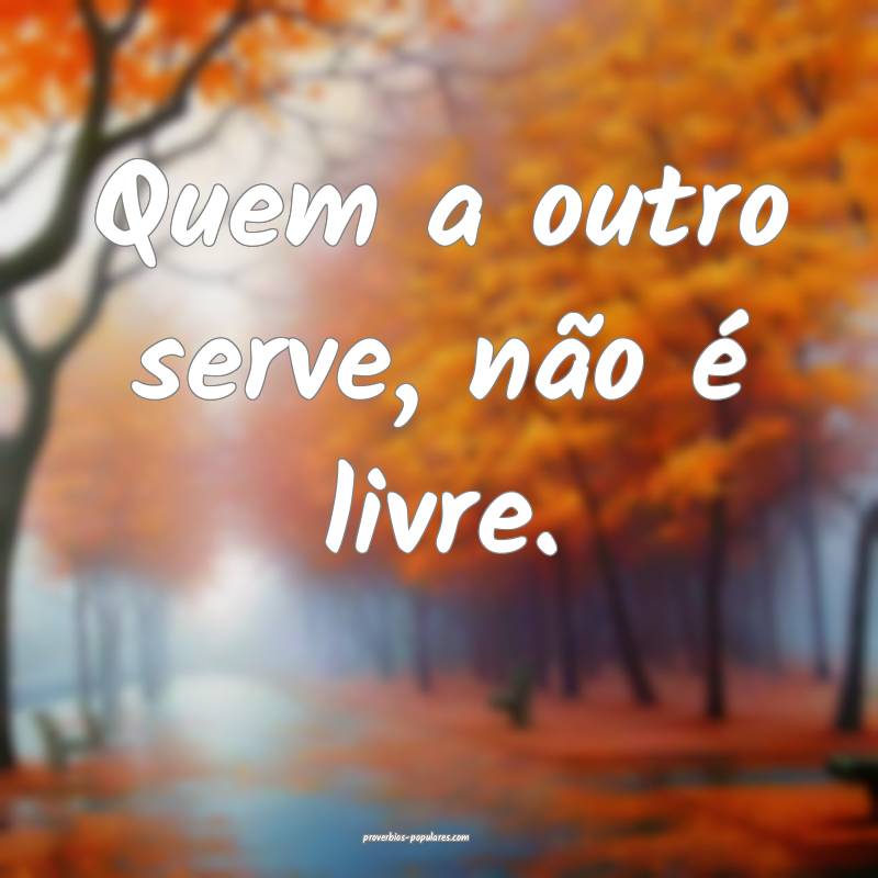 Quem a outro serve, não é livre.
 ...