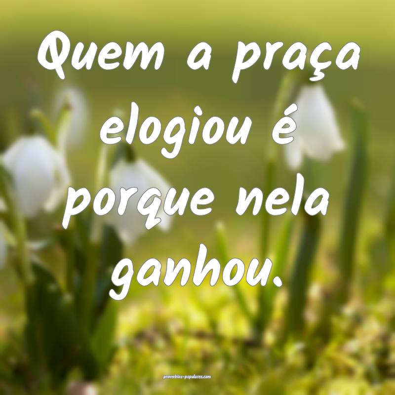 Quem a praça elogiou é porque nela ganhou.
 ...