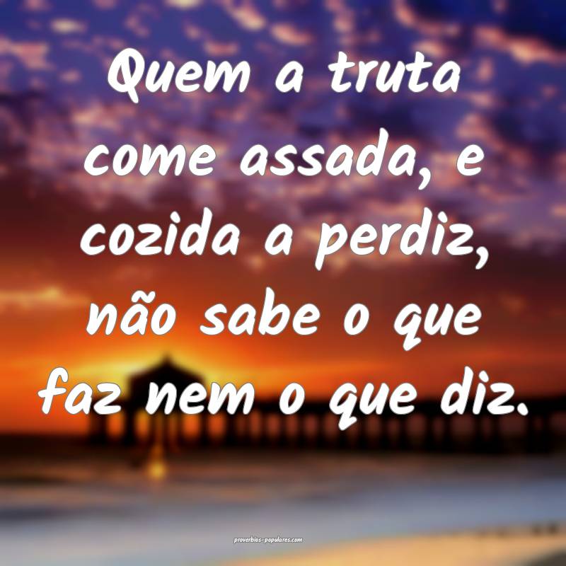 Quem a truta come assada, e cozida a perdiz, não  ...