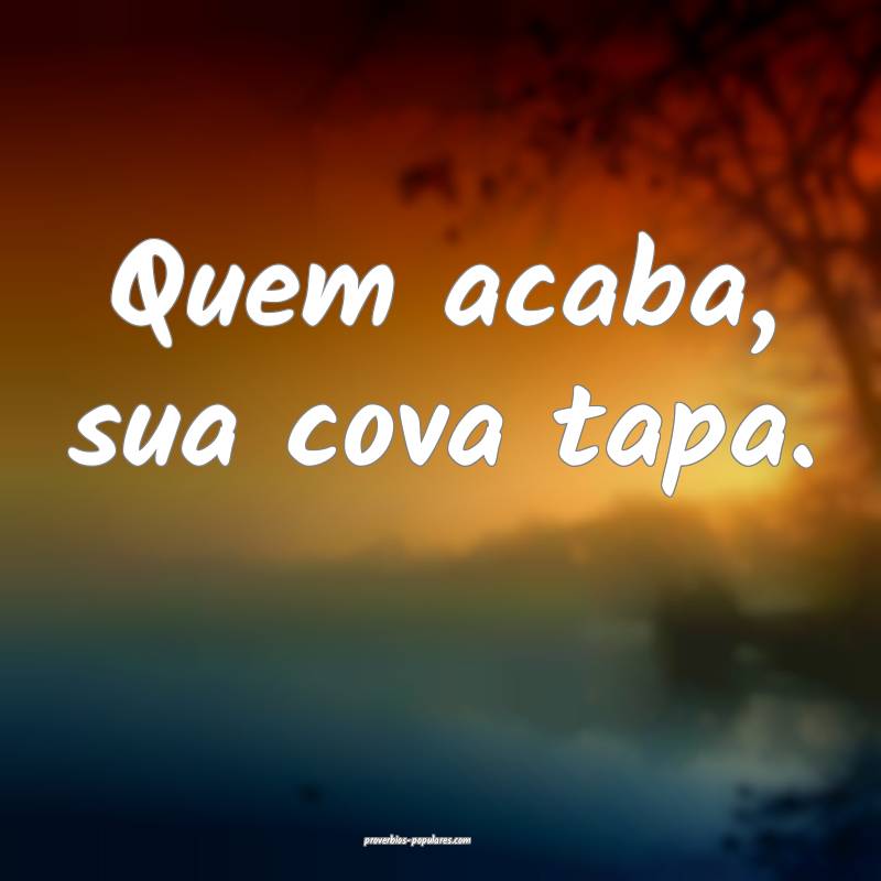 Quem acaba, sua cova tapa.
 ...