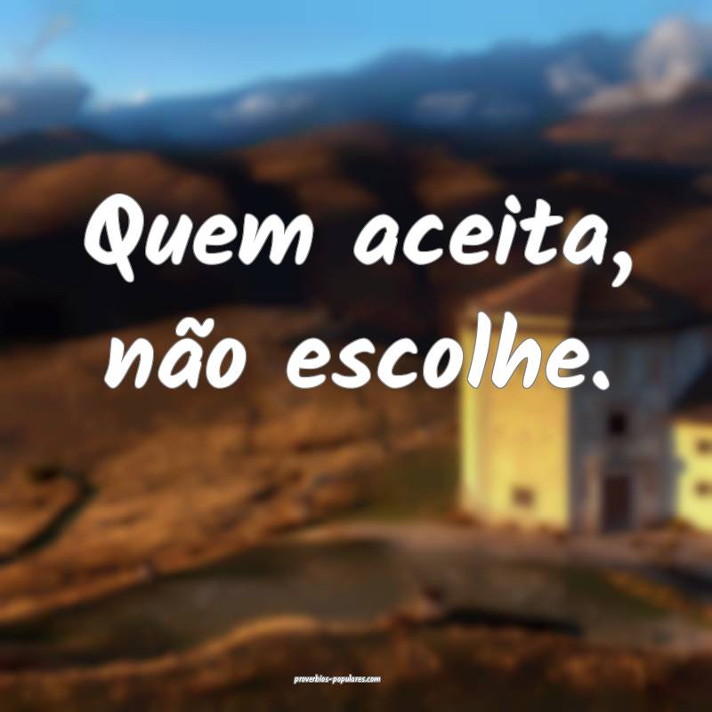 Quem aceita, não escolhe.
...