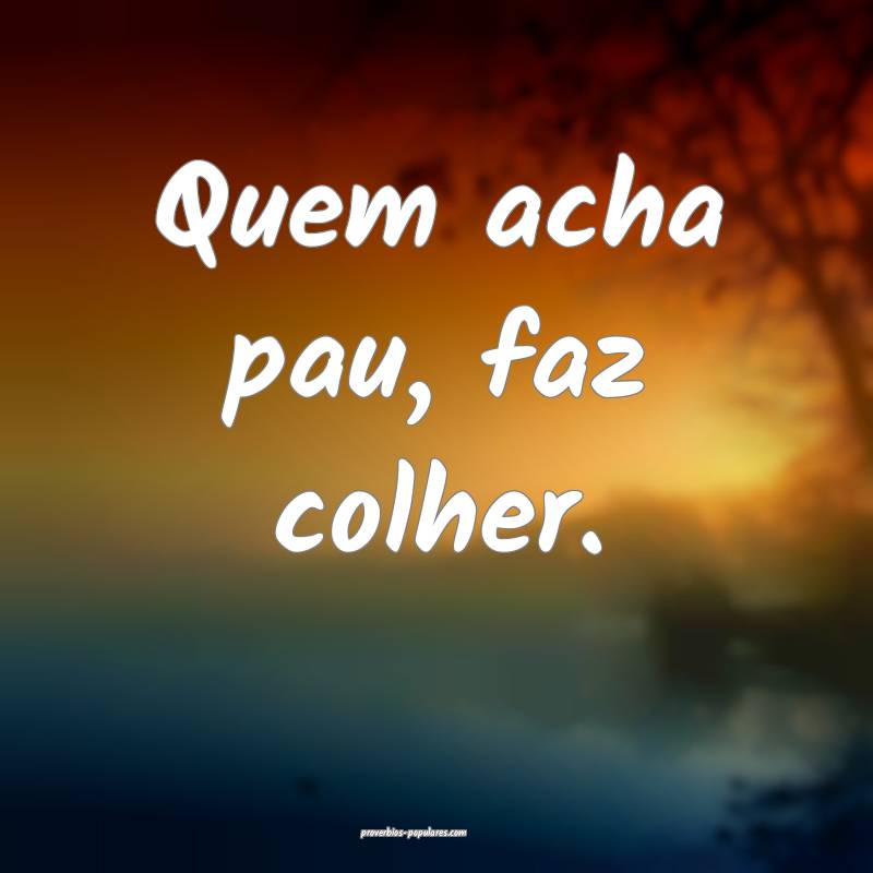 Quem acha pau, faz colher.
...