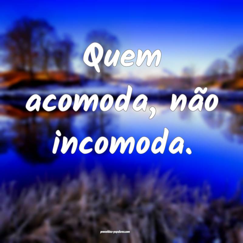 Quem acomoda, não incomoda.
...