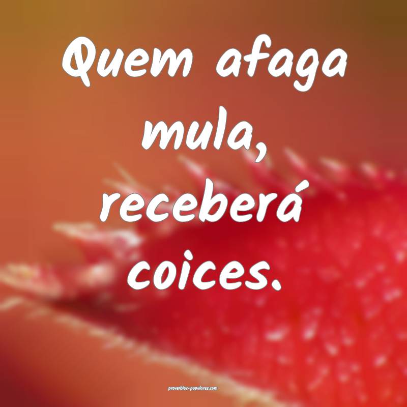 Quem afaga mula, receberá coices.
...