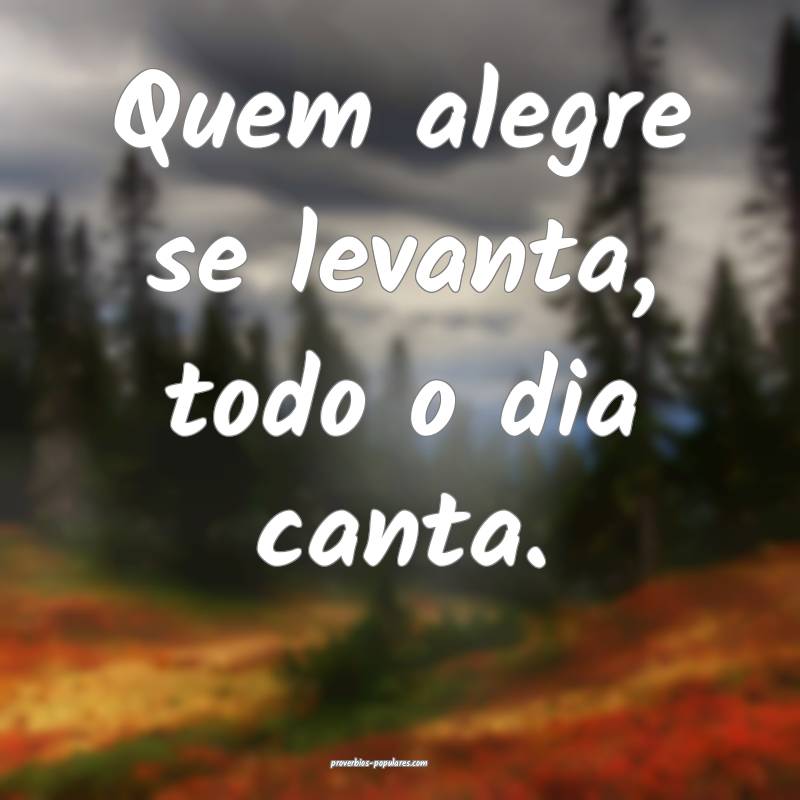 Quem alegre se levanta, todo o dia canta.
...