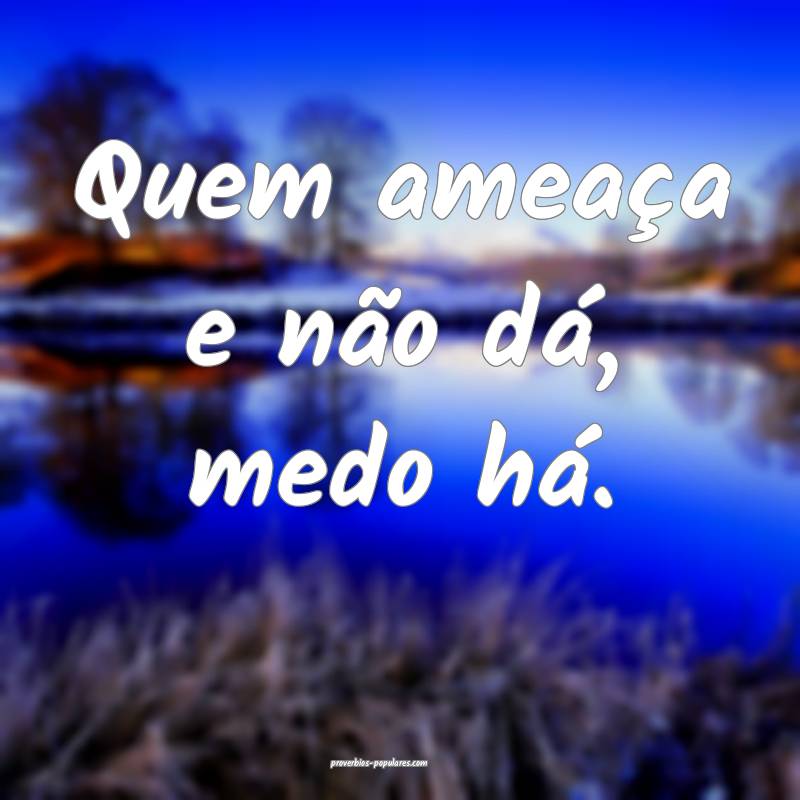 Quem ameaça e não dá, medo há.
 ...