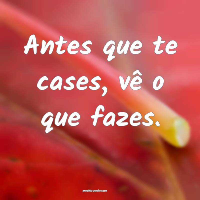 Antes que te cases, vê o que fazes.
...