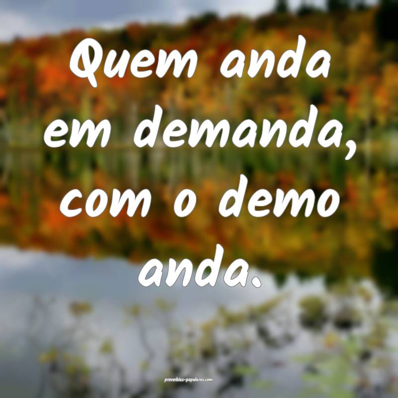 Quem anda em demanda, com o demo anda.
 ...