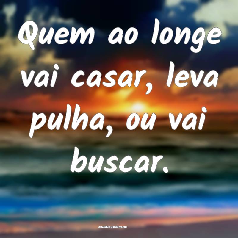 Quem ao longe vai casar, leva pulha, ou vai buscar.
...