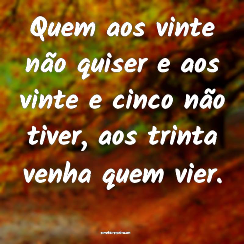 Quem aos vinte não quiser e aos vinte e cinco não tiver, aos trinta ...