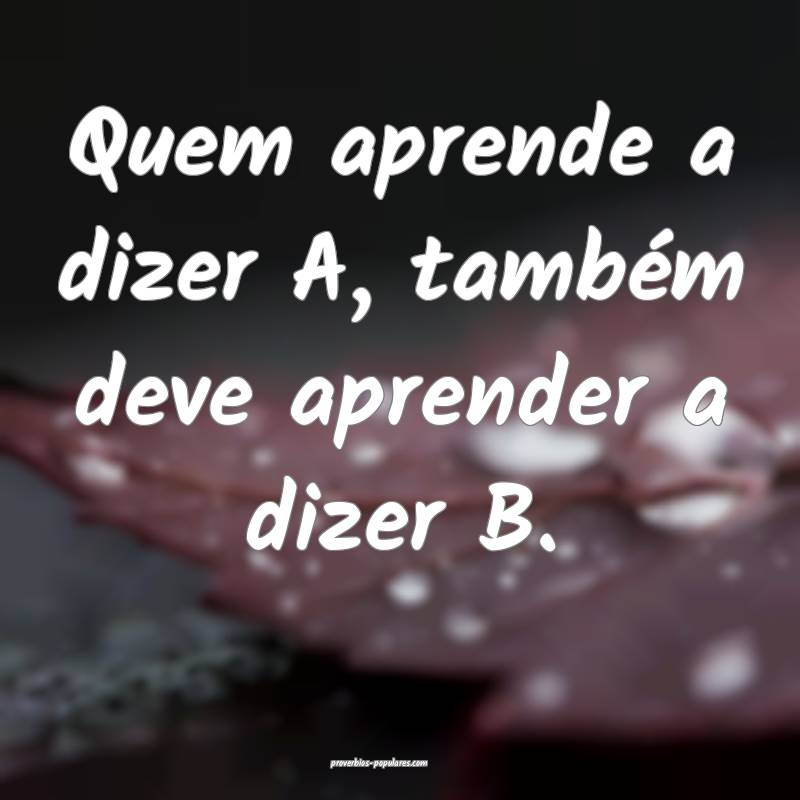 Quem aprende a dizer A, também deve aprender a dizer B.
...