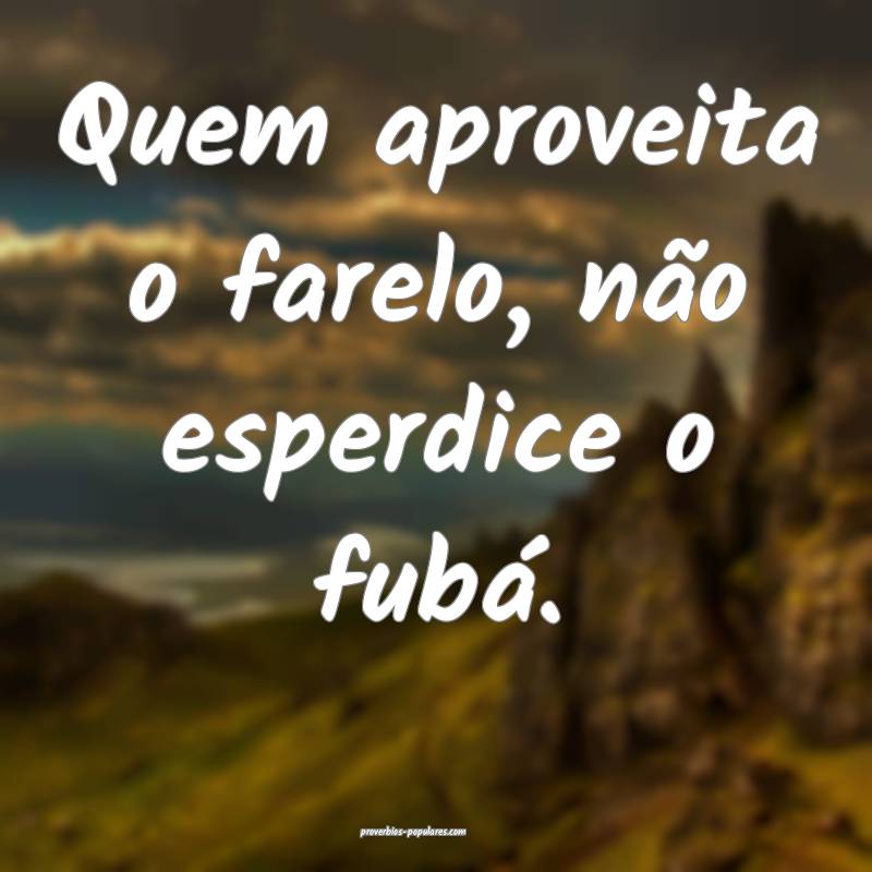 Quem aproveita o farelo, não esperdice o fubá.
 ...