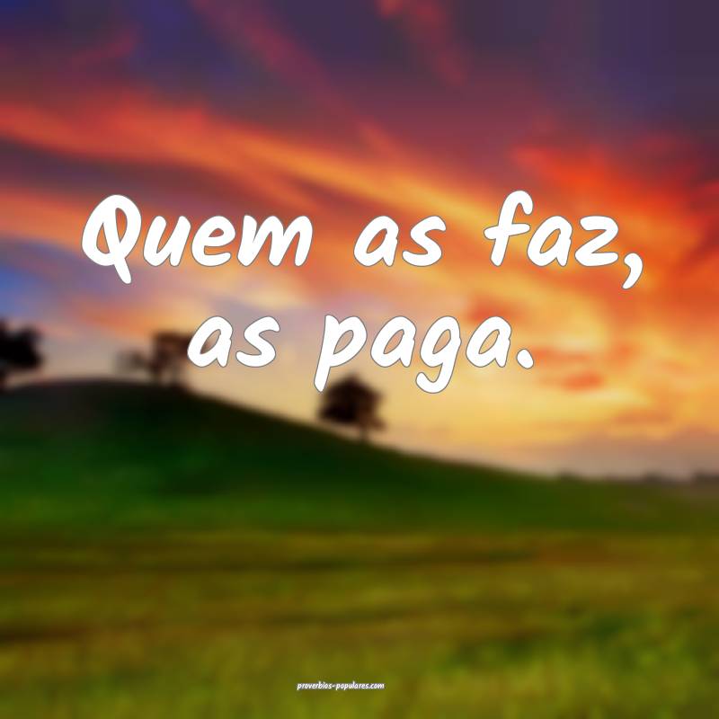 Quem as faz, as paga.
...