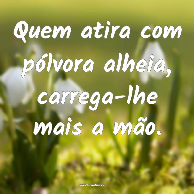 Quem atira com pólvora alheia, carrega-lhe mais a ...
