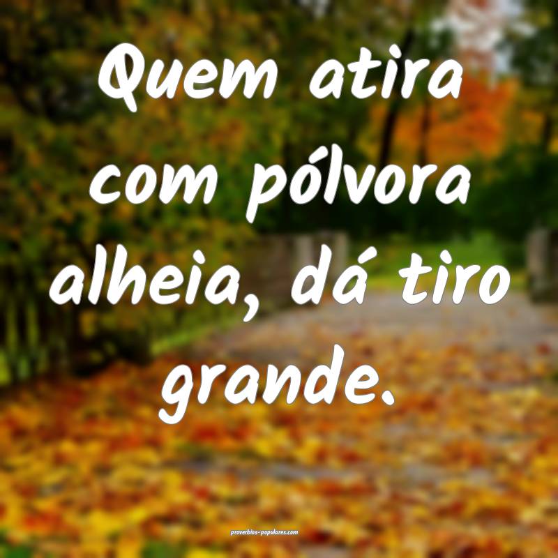 Quem atira com pólvora alheia, dá tiro grande.
...