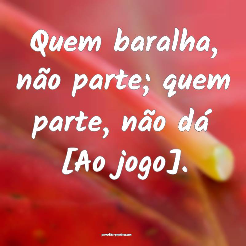 Quem baralha, não parte; quem parte, não dá [Ao ...