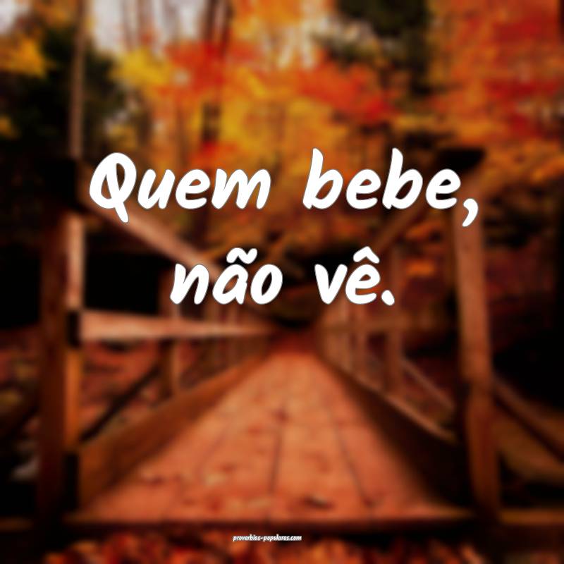 Quem bebe, não vê.
 ...