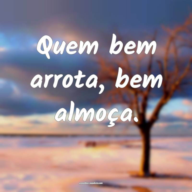 Quem bem arrota, bem almoça.
...