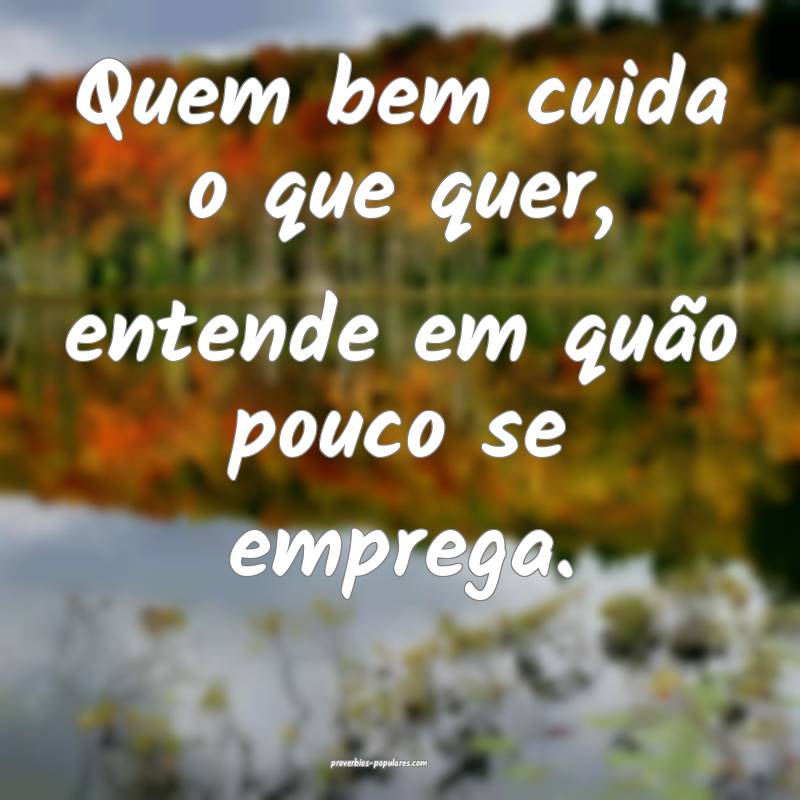 Quem bem cuida o que quer, entende em quão pouco  ...