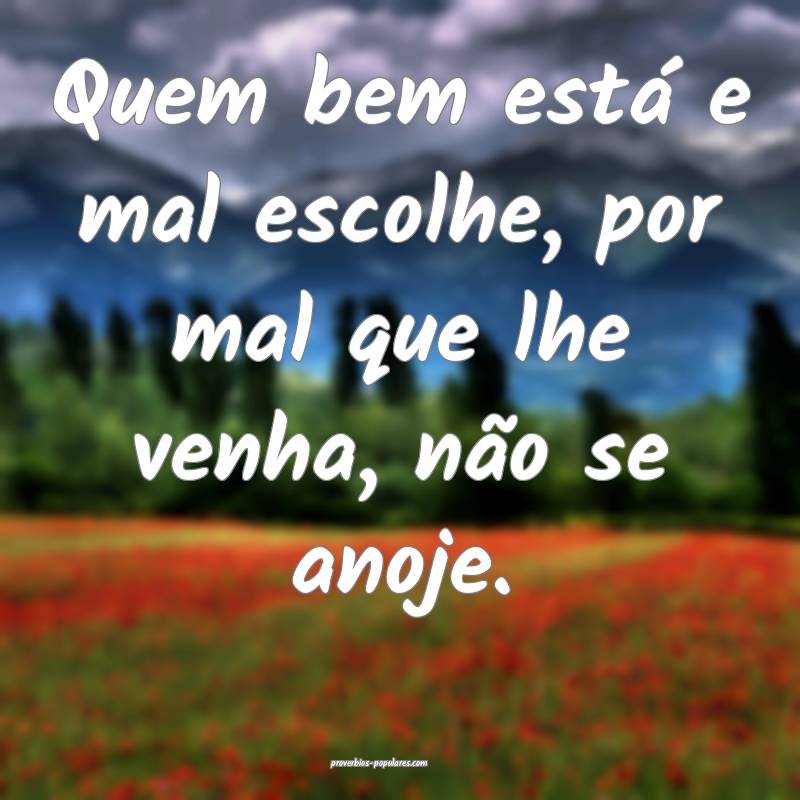 Quem bem está e mal escolhe, por mal que lhe venha, não se anoje.
...