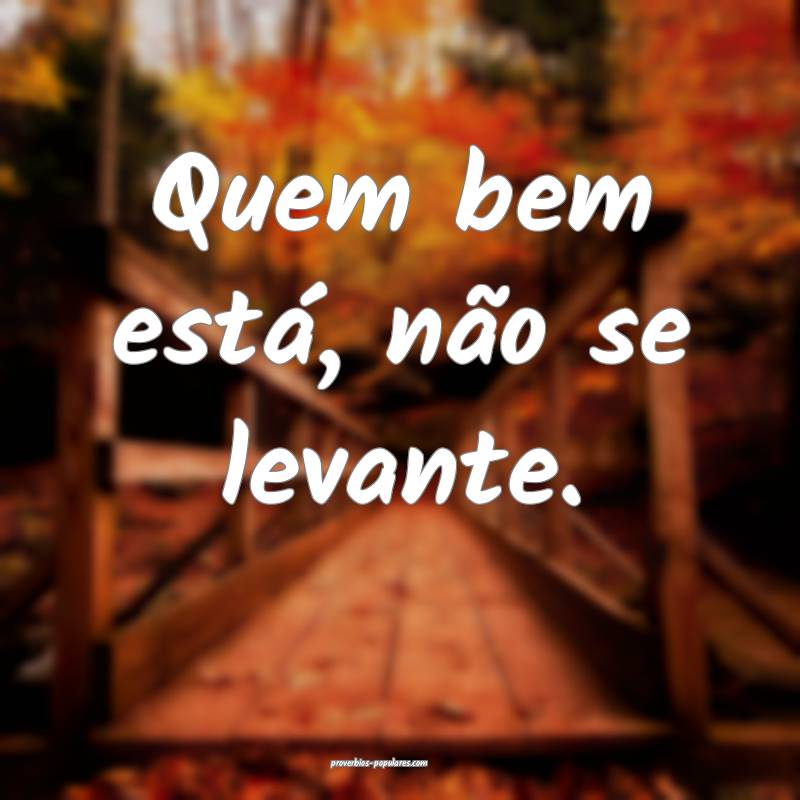 Quem bem está, não se levante.
 ...