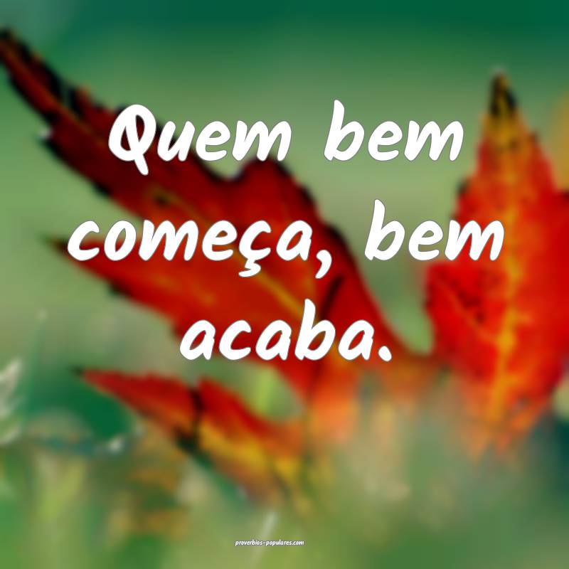 Quem bem começa, bem acaba.
...