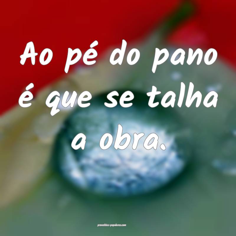 Ao pé do pano é que se talha a obra.
...